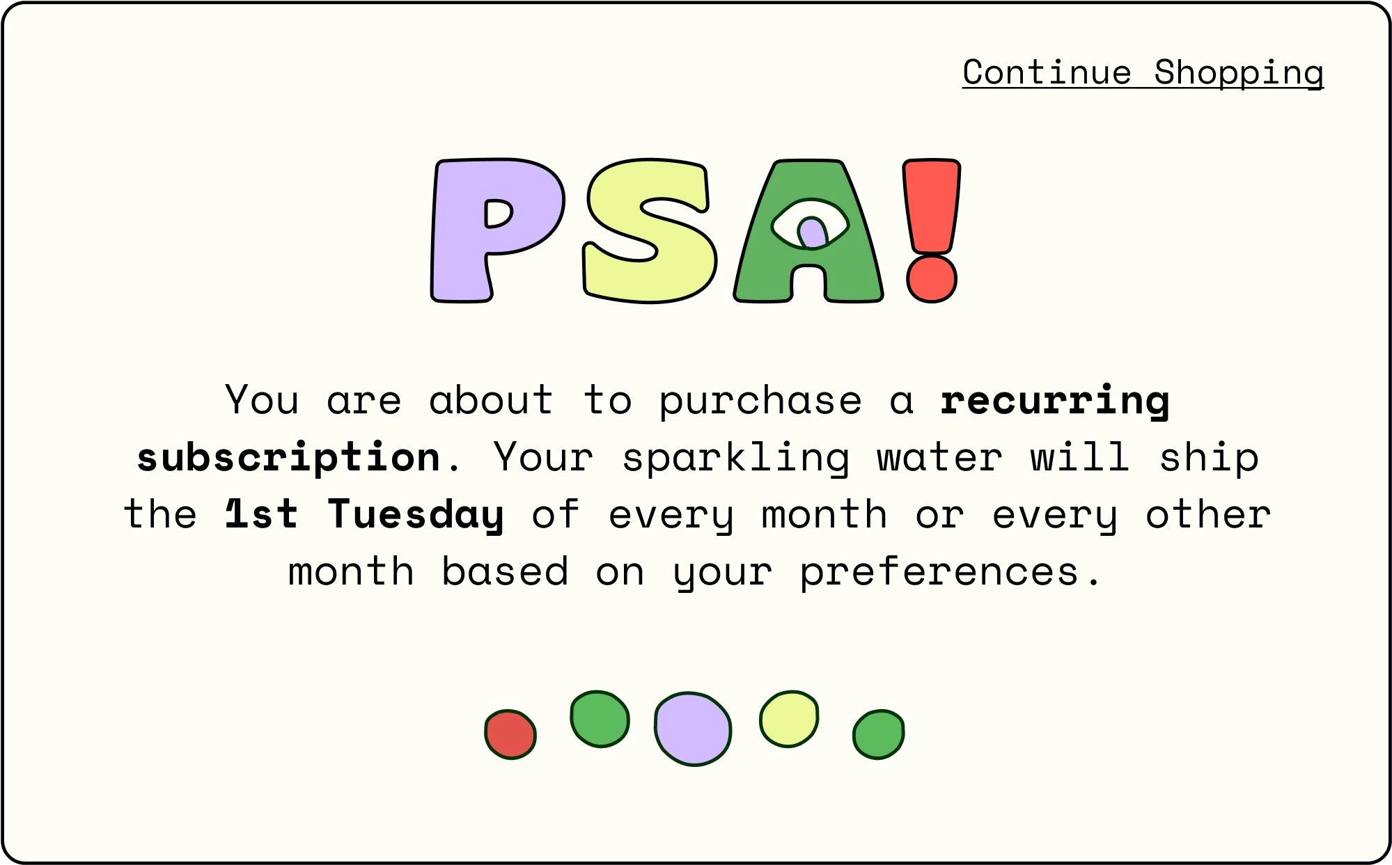 PSA! You are about to purchase a recurring subscription. Your sparkling water will ship the 1st Tuesday of every month or every other month based on your preferences.